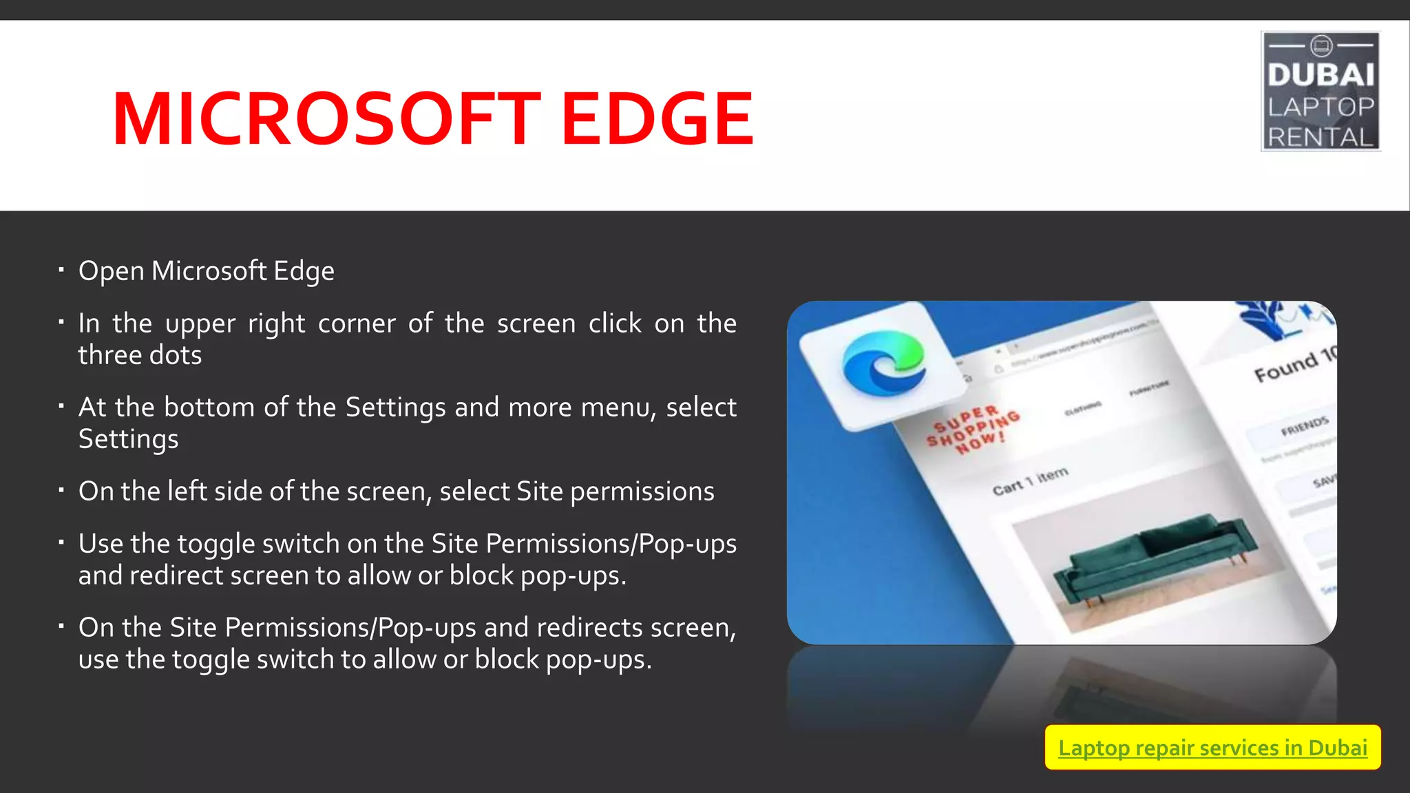 MICROSOFT EDGE
 Open Microsoft Edge
 In the upper right corner of the screen click on the
three dots
 At the bottom of the Settings and more menu, select
Settings
 On the left side of the screen, select Site permissions
 Use the toggle switch on the Site Permissions/Pop-ups
and redirect screen to allow or block pop-ups.
 On the Site Permissions/Pop-ups and redirects screen,
use the toggle switch to allow or block pop-ups.
Laptop repair services in Dubai
 