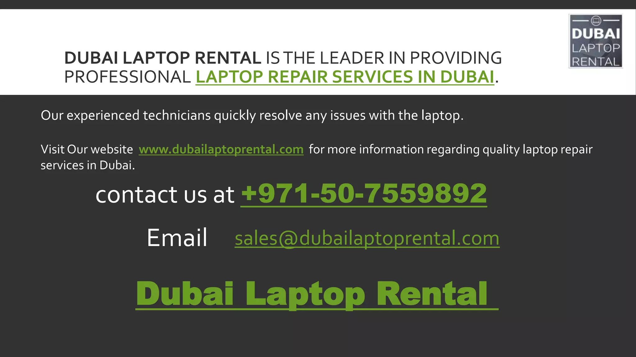 DUBAI LAPTOP RENTAL ISTHE LEADER IN PROVIDING
PROFESSIONAL LAPTOP REPAIR SERVICES IN DUBAI.
Our experienced technicians quickly resolve any issues with the laptop.
Visit Our website www.dubailaptoprental.com for more information regarding quality laptop repair
services in Dubai.
contact us at +971-50-7559892
Email sales@dubailaptoprental.com
Dubai Laptop Rental
 