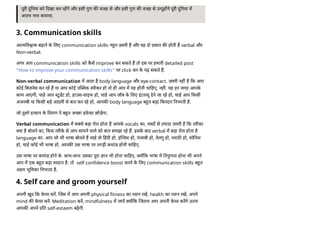 पूरी नया को दखा कर रहगे और इसी गुण क वजह से और इसी गुण क वजह से उ पूह ने पूरी नया म
अपना नाम कमाया.
3. Communication skills
आ म व ास बढ़ाने क
े लए communication skills न त ज़ री है और यह दो कार क होती ह verbal और
Non-verbal.
अगर आप communication skills को क
ै से improve कर सकते ह तो इस पर हमारी detailed post
“How to improve your communication skills” पर click कर क
े पढ़ सकते ह.
Non-verbal communication म आता है body language और eye-contact. ज़ री नह है क आप
कोई बज़नेस कर रहे ह या आप कोई प लक पीकर हो तो ही आप म यह होनी चा हए, नह . यह हर जगह आपक
े
काम आएगी, चाहे आप टूडट हो, हाउस-वाइफ हो, चाहे आप जॉब क
े लए इंटर ू देने जा रहे हो, चाहे आप कसी
अजनबी या कसी बड़े आदमी से बात कर रहे हो, आपक body language ब त बड़ा करदार नभाती है.
जो सरे इ सान क
े दमाग पे ब त अ छा इफ़
े ट छोड़ेगा.
Verbal communication म सबसे बड़ा रोल होता है आपक
े vocals का, श द से यादा ज़ री है क तरीका
या है बोलने का, कस तरीक
े से आप सामने वाले को बात समझा रहे ह. इसक
े बाद verbal म बड़ा रोल होता है
language का. आप जो भी भाषा बोलते ह चाहे वो हद हो, इं लश हो, पंजाबी हो, तेलगु हो, मराठ हो, पे नश
हो, चाहे कोई भी भाषा हो, आपक उस भाषा पर तगड़ी कमांड होनी चा हए.
उस भाषा पर कमांड होने क
े साथ-साथ उसका पूरा ान भी होना चा हए, य क भाषा म नपुणता होना भी अपने
आप म एक ब त बड़ा वरदान है. तो self confidence boost करने क
े लए communication skills ब त
अहम भू मका नभाता है.
4. Self care and groom yourself
अपनी खुद क क
े यर कर. जस म आप अपनी physical fitness का यान रख, health का यान रख, अपने
mind क क
े यर कर. Meditation कर, mindfulness म जाय य क जतना आप अपनी क
े यर करगे उतना
आपक अपने त self-esteem बढ़ेगी.
 