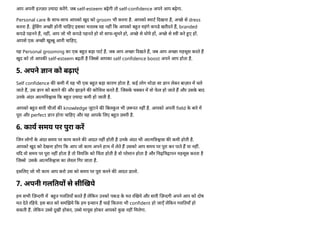 आप अपनी इ ज़त यादा करगे. जब self-esteem बढ़ेगी तो self-confidence अपने आप बढ़ेगा.
Personal care क
े साथ-साथ आपको खुद को groom भी करना है. आपको माट दखना है, अ छे से dress
करना है. े सग अ छ होनी चा हए इसका मतलब यह नह क आपको ब त महंगे कपडे खरीदने ह, branded
कपडे पहनने ह, नह , आप जो भी कपडे पहनते हो वो साफ-सुथरे हो, अ छे से धोये ह , अ छे से ी करे ए ह .
आपसे एक अ छ खु बू आनी चा हए.
यह Personal grooming का एक ब त बड़ा पाट है. जब आप अ छा दखते ह, जब आप अ छा महसूस करते ह
खुद को तो आपक self-esteem बढ़ती है ज से आपका self confidence boost अपने आप होता है.
5. अपने ान को बढ़ाएं
Self confidence क कमी म यह भी एक ब त बड़ा कारण होता है. कई लोग थोडा सा ान लेकर बाज़ार म चले
जाते ह, उस ान को बताने क और झाड़ने क को शश करते ह. जसक
े च कर म वो फ
े ल हो जाते ह और उसक
े बाद
उनक
े अंदर आ म व ास क ब त यादा कमी हो जाती है.
आपको ब त सारी चीज क knowledge जुटाने क बलक
ु ल भी ज़ रत नह है. आपको अपनी field क
े बारे म
पूरा और perfect ान होना चा हए और यह आपक
े लए ब त ज़ री है.
6. काय समय पर पुरा कर
जन लोग क
े अंदर समय पर काम करने क आदत नह होती है उनक
े अंदर भी आ म व ास क कमी होती है.
आपको खुद को देखना होगा क आप जो काम अपने हाथ म लेते ह उसको आप समय पर पूरा कर पाते ह या नह .
य द वो समय पर पूरा नह होता है तो वय को चता होती है वो परेशान होता है और चढ़ चढ़ापन महसूस करता है
ज से उसक
े आ म व ास का लेवल गर जाता है.
इस लए जो भी काम आप करो उस को समय पर पूरा करने क आदत डालो.
7. अपनी गल तय से सी खये
हम सभी ज़ दगी म ब त गल तयाँ करते ह ले कन उनको पकड क
े मत र खये और सारी ज़ दगी अपने आप को दोष
मत देते र हये. इस बात को सम झये क हम इ सान ह चाहे कतना भी confident हो जाएँ ले कन गल तयाँ हो
सकती ह. ले कन उ से खी होकर, उ से मायूस होकर आपको क
ु छ नह मलेगा.
 