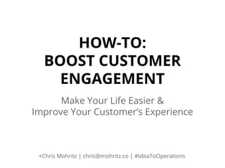 HOW-TO:
BOOST CUSTOMER
ENGAGEMENT
Make Your Life Easier &
Improve Your Customer’s Experience

+Chris Mohritz | chris@mohritz.co | #IdeaToOperations

 
