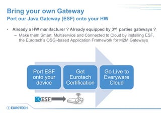 Bring your own Gateway
• Already a HW manifacturer ? Already equipped by 3rd parties gateways ?
– Make them Smart, Multiservice and Connected to Cloud by installing ESF,
the Eurotech’s OSGi-based Application Framework for M2M Gateways
Port our Java Gateway (ESF) onto your HW
Port ESF
onto your
device
Get
Eurotech
Certification
Go Live to
Everyware
Cloud
 