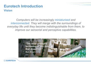 Eurotech Introduction
Vision
Computers will be increasingly miniaturised and
interconnected. They will merge with the surroundings of
everyday life until they become indistinguishable from them, to
improve our sensorial and perceptive capabilities.
 