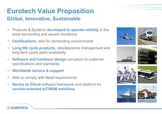 Eurotech Value Proposition
Global, Innovative, Sustainable
• Products & Systems developed to operate reliably in the
most demanding and severe conditions
• Certifications, also for demanding environments
• Long life cycle products, obsolescence management and
long term spare parts availability
• Software and hardware design compliant to customer
specifications and standards
• Worldwide service & support
• Able to comply with local requirements
• Device to Cloud software framework and platform for
service-oriented IoT/M2M solutions
 