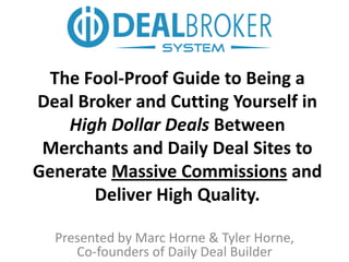 The Fool-Proof Guide to Being a
Deal Broker and Cutting Yourself in
   High Dollar Deals Between
 Merchants and Daily Deal Sites to
Generate Massive Commissions and
       Deliver High Quality.

  Presented by Marc Horne & Tyler Horne,
     Co-founders of Daily Deal Builder
 