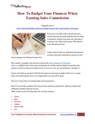 How To Budget Your Finances When
Earning Sales Commission
Originally seen at
http://www.salesproblog.com/how-to-budget-finances-when-earning-sales-commission/
Every once in a while I like to deviate from the
normal sales tips and tricks that the Sales Pro Blog
is known for and give you some real world advice
to help you be a better sales person. This after all
is the ultimate goal here.

Today I want to help you understand the financial
precipice that sales commission can lead too and
how to manage your finances because of it.
The concept I am going to lay out below is based off of Dave Ramsey’s Total Money
Makeover (affiliate link). Dave has been doing this for decades and my family has used his baby
steps to pay off over $65,000 in debt. In fact, as of 12/27/13 we are 100% debt free. WooHoo!!!!
So how can I help you get there? Well the first step is to start using a budget. Write out, on paper,
before the month begins, where every single dollar you earn will be spent.
The way I’ve done this is to include salary and commissions.
Since I’ve been lucky enough to have my past sales positions paying both a salary (or hourly) and
additional commission based on sales.
What we did was live off of the salary for our basic expenses.


Giving



Rent



Groceries



Utilities



Phone/Cable



Gas

How To Budget Your Finances When Earning Sales Commission

www.salesproblog.com

1

 