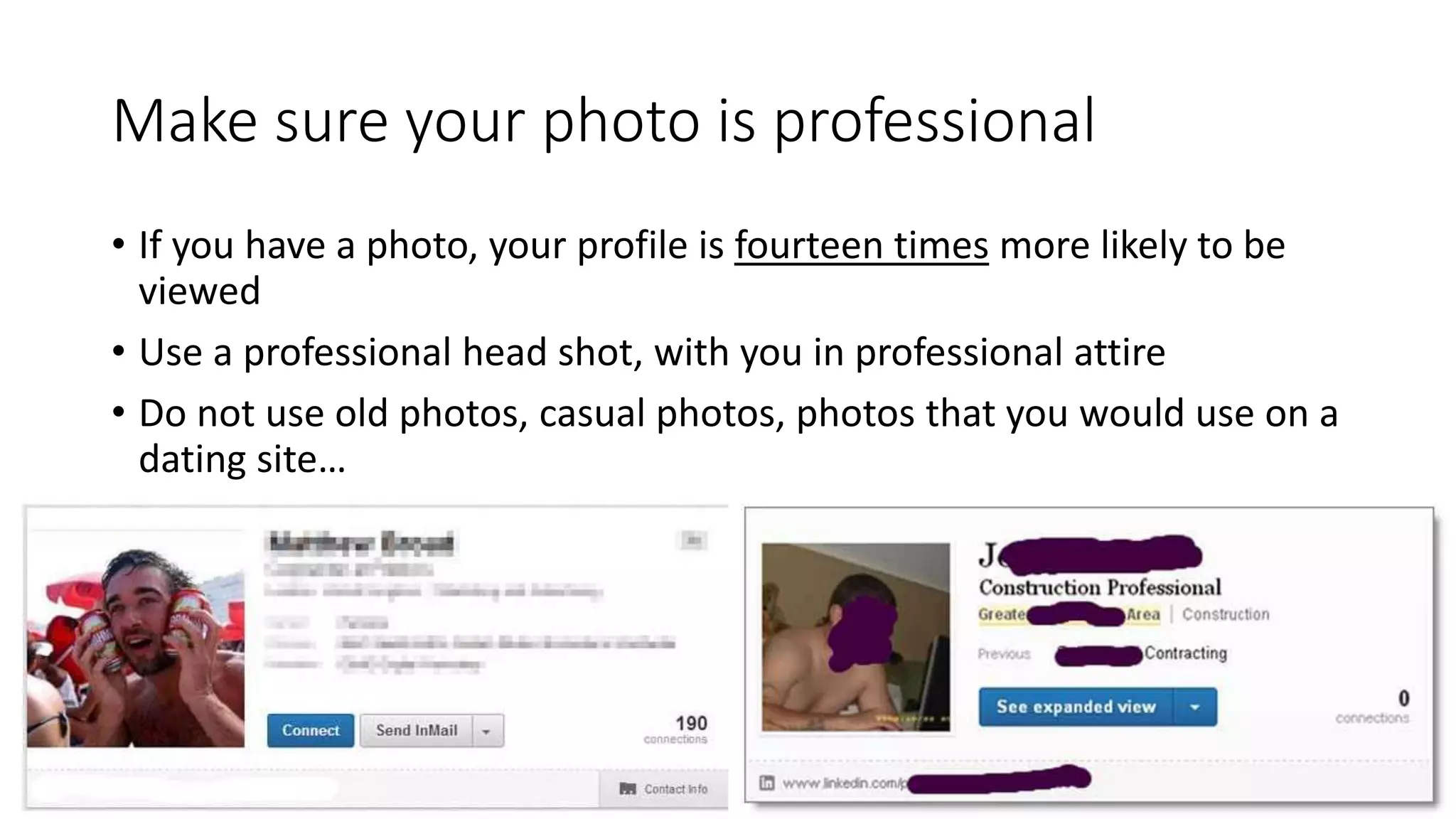 Make sure your photo is professional
• If you have a photo, your profile is fourteen times more likely to be
viewed
• Use a professional head shot, with you in professional attire
• Do not use old photos, casual photos, photos that you would use on a
dating site…
 