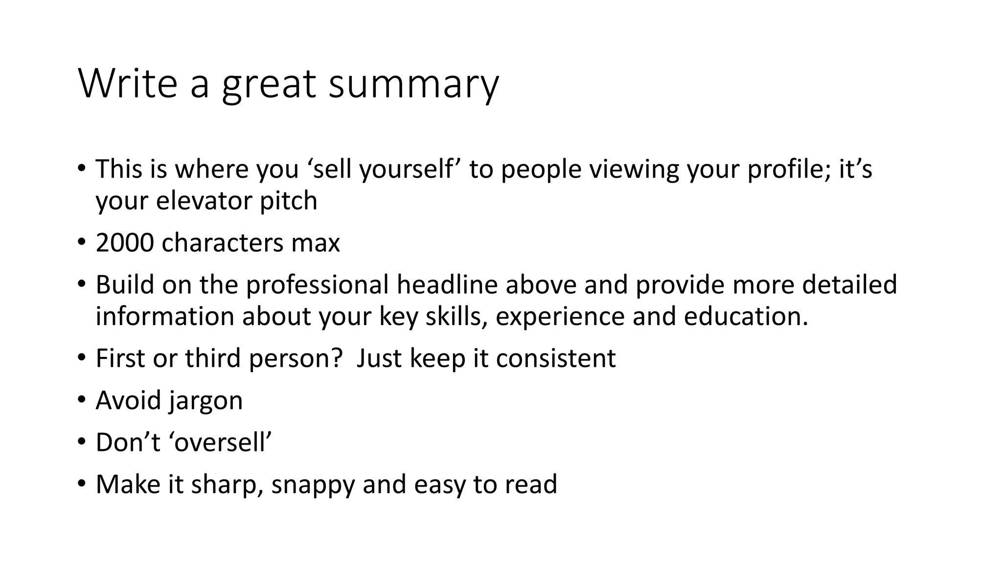 Write a great summary
• This is where you ‘sell yourself’ to people viewing your profile; it’s
your elevator pitch
• 2000 characters max
• Build on the professional headline above and provide more detailed
information about your key skills, experience and education.
• First or third person? Just keep it consistent
• Avoid jargon
• Don’t ‘oversell’
• Make it sharp, snappy and easy to read
 