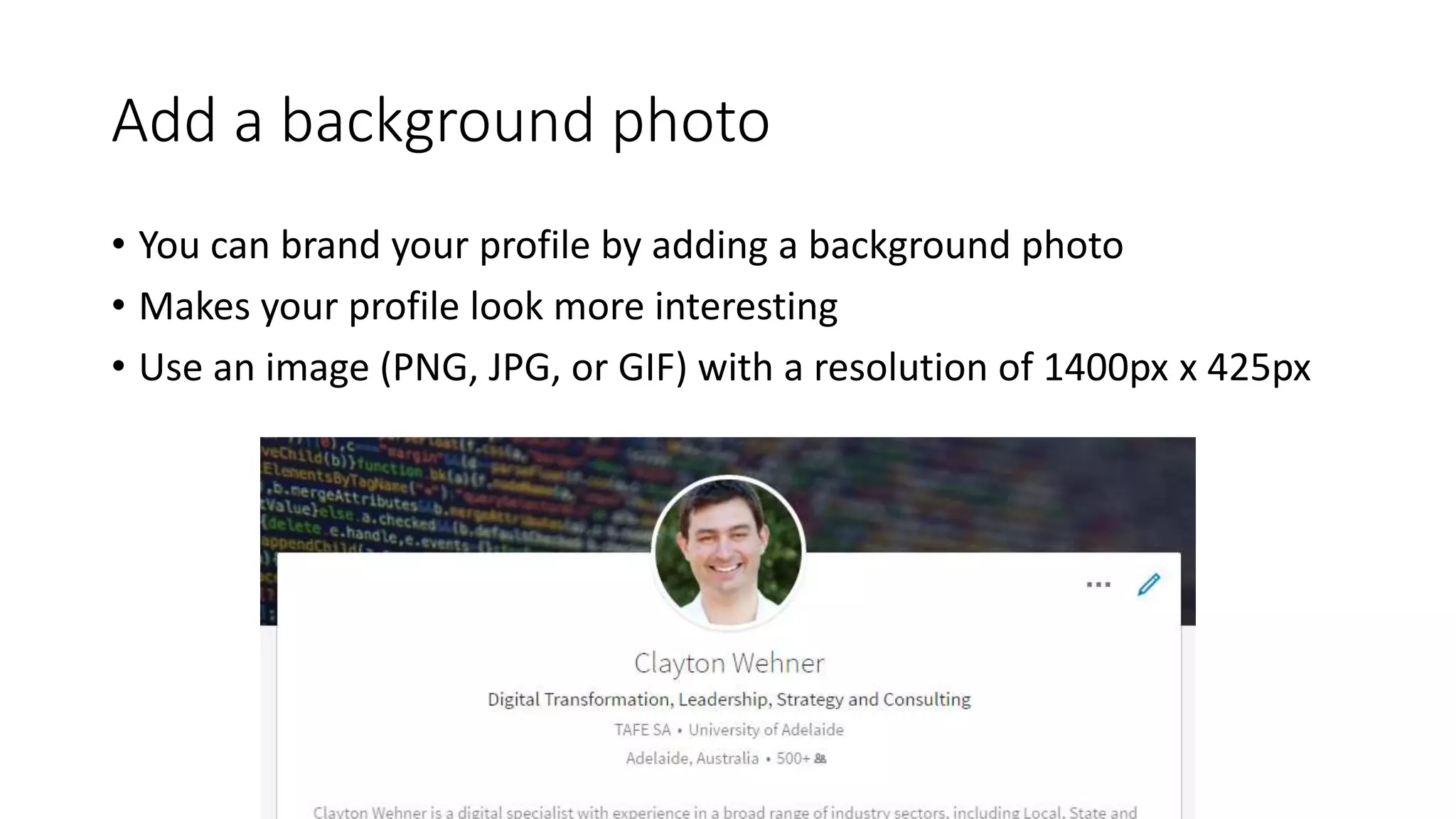 Add a background photo
• You can brand your profile by adding a background photo
• Makes your profile look more interesting
• Use an image (PNG, JPG, or GIF) with a resolution of 1400px x 425px
 
