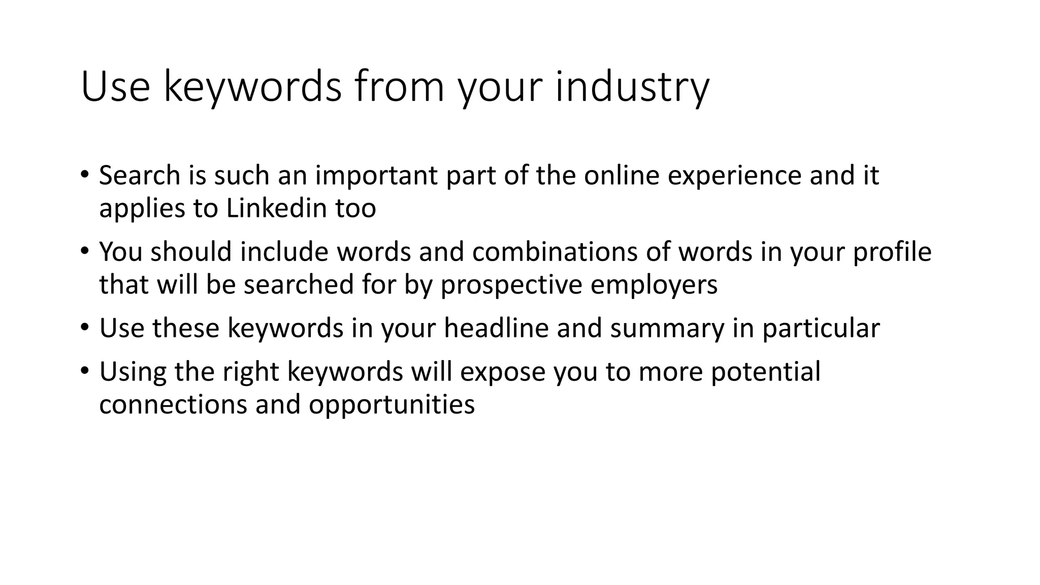 Use keywords from your industry
• Search is such an important part of the online experience and it
applies to Linkedin too
• You should include words and combinations of words in your profile
that will be searched for by prospective employers
• Use these keywords in your headline and summary in particular
• Using the right keywords will expose you to more potential
connections and opportunities
 
