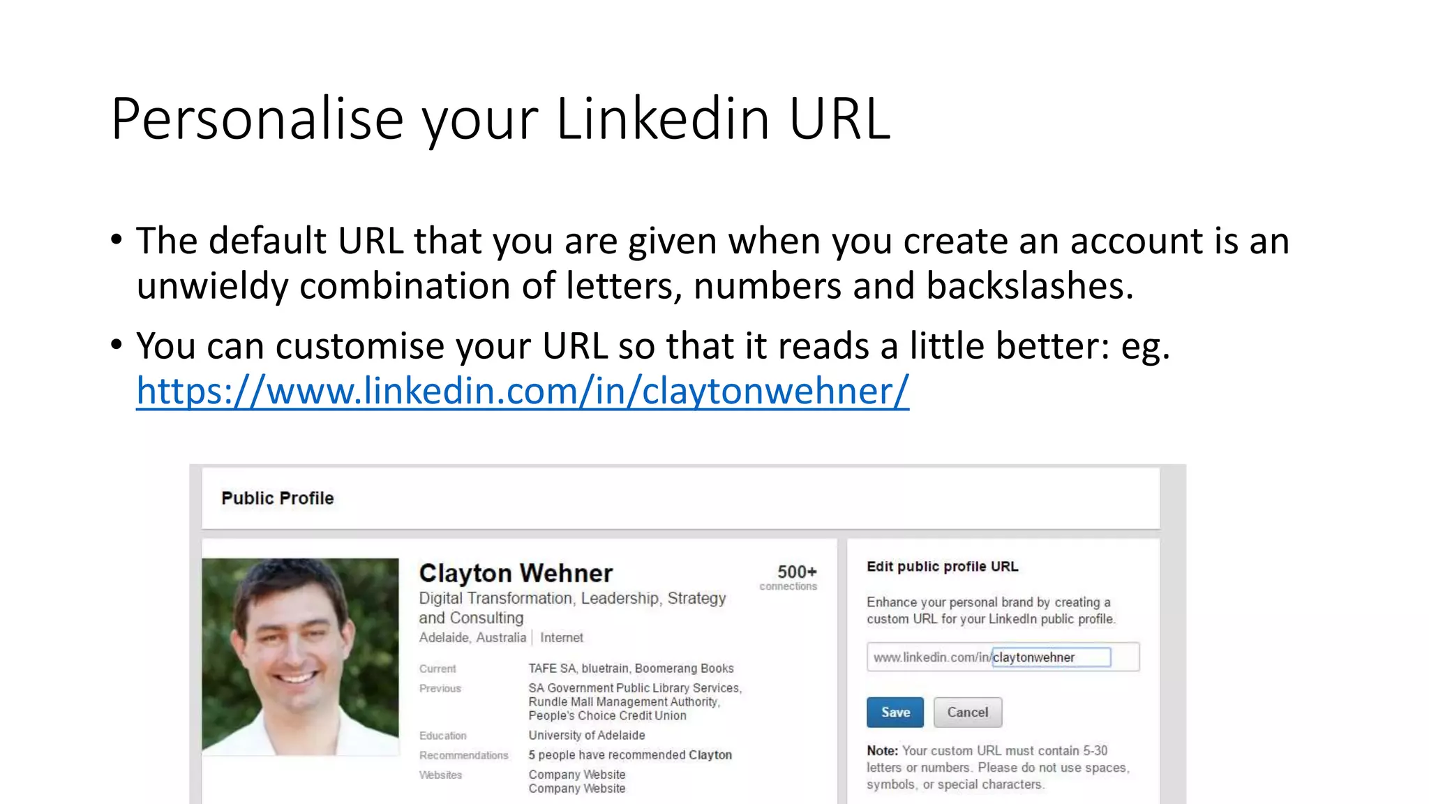 Personalise your Linkedin URL
• The default URL that you are given when you create an account is an
unwieldy combination of letters, numbers and backslashes.
• You can customise your URL so that it reads a little better: eg.
https://www.linkedin.com/in/claytonwehner/
 
