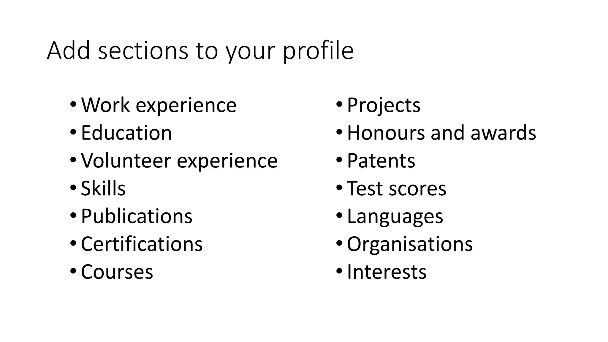 Add sections to your profile
•Work experience
•Education
•Volunteer experience
•Skills
•Publications
•Certifications
•Courses
•Projects
•Honours and awards
•Patents
•Test scores
•Languages
•Organisations
•Interests
 