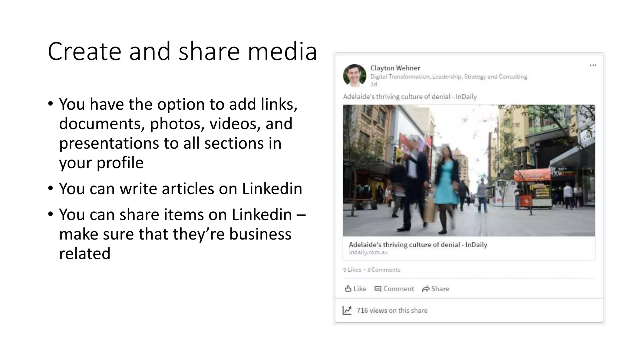 Create and share media
• You have the option to add links,
documents, photos, videos, and
presentations to all sections in
your profile
• You can write articles on Linkedin
• You can share items on Linkedin –
make sure that they’re business
related
 