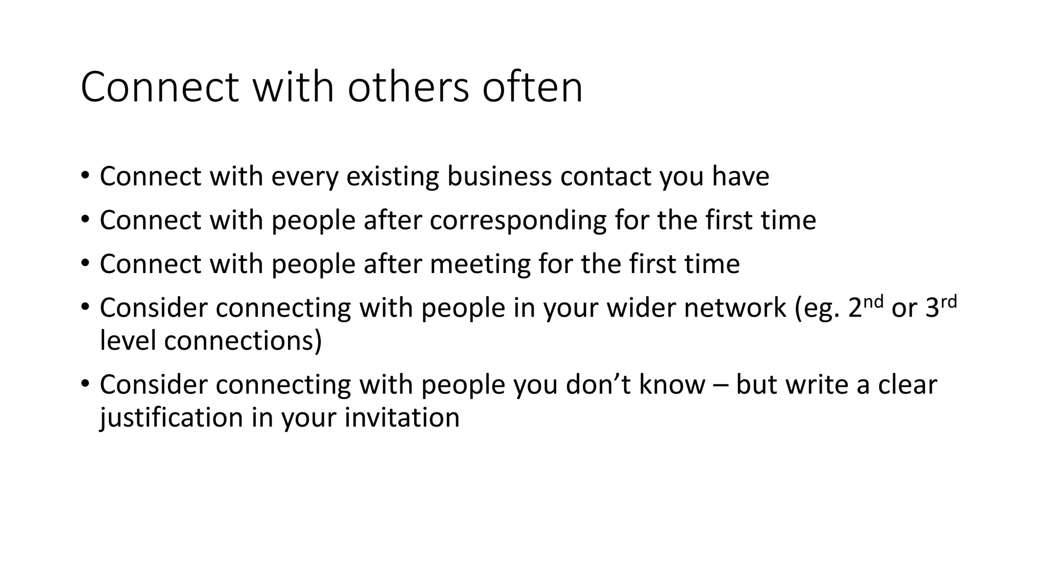 Connect with others often
• Connect with every existing business contact you have
• Connect with people after corresponding for the first time
• Connect with people after meeting for the first time
• Consider connecting with people in your wider network (eg. 2nd or 3rd
level connections)
• Consider connecting with people you don’t know – but write a clear
justification in your invitation
 