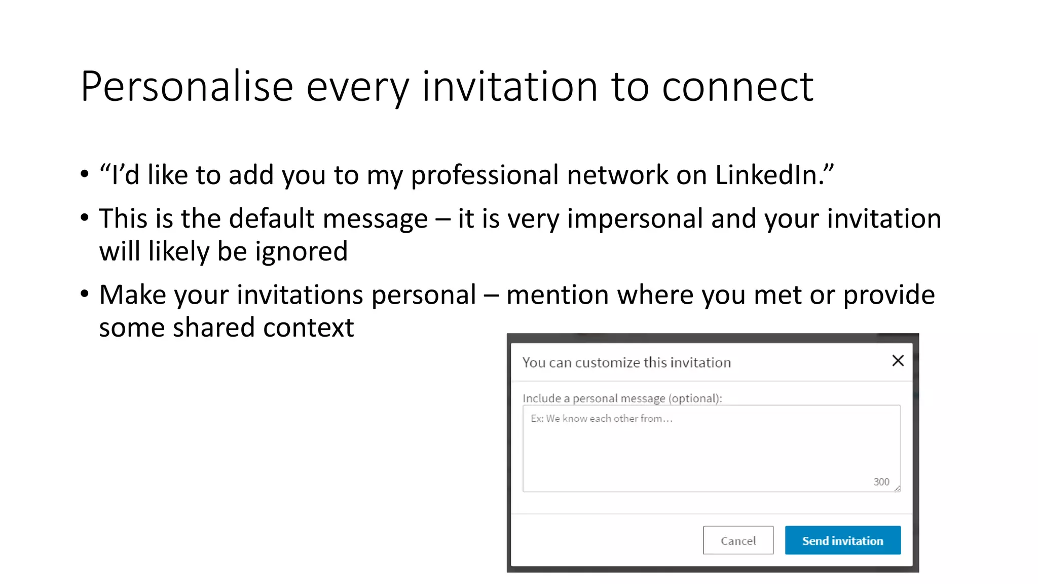 Personalise every invitation to connect
• “I’d like to add you to my professional network on LinkedIn.”
• This is the default message – it is very impersonal and your invitation
will likely be ignored
• Make your invitations personal – mention where you met or provide
some shared context
 