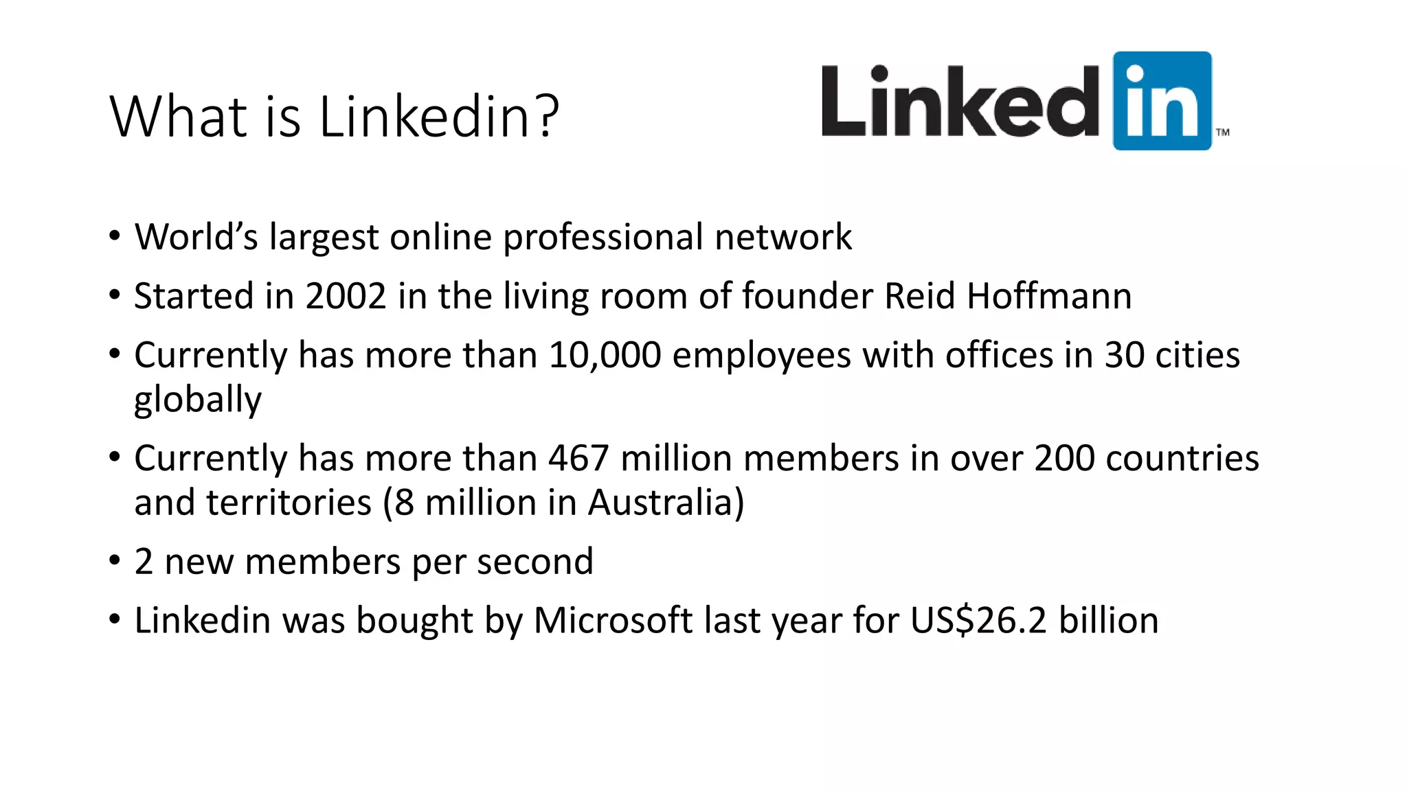 What is Linkedin?
• World’s largest online professional network
• Started in 2002 in the living room of founder Reid Hoffmann
• Currently has more than 10,000 employees with offices in 30 cities
globally
• Currently has more than 467 million members in over 200 countries
and territories (8 million in Australia)
• 2 new members per second
• Linkedin was bought by Microsoft last year for US$26.2 billion
 