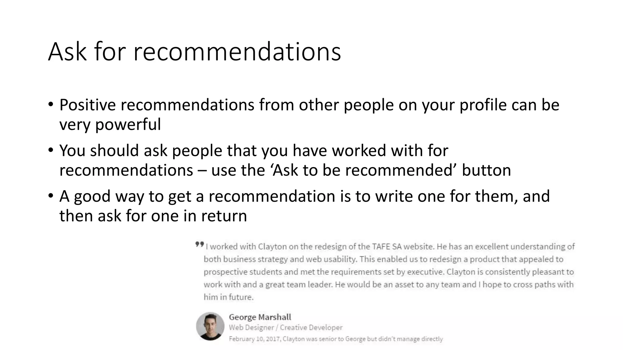 Ask for recommendations
• Positive recommendations from other people on your profile can be
very powerful
• You should ask people that you have worked with for
recommendations – use the ‘Ask to be recommended’ button
• A good way to get a recommendation is to write one for them, and
then ask for one in return
 