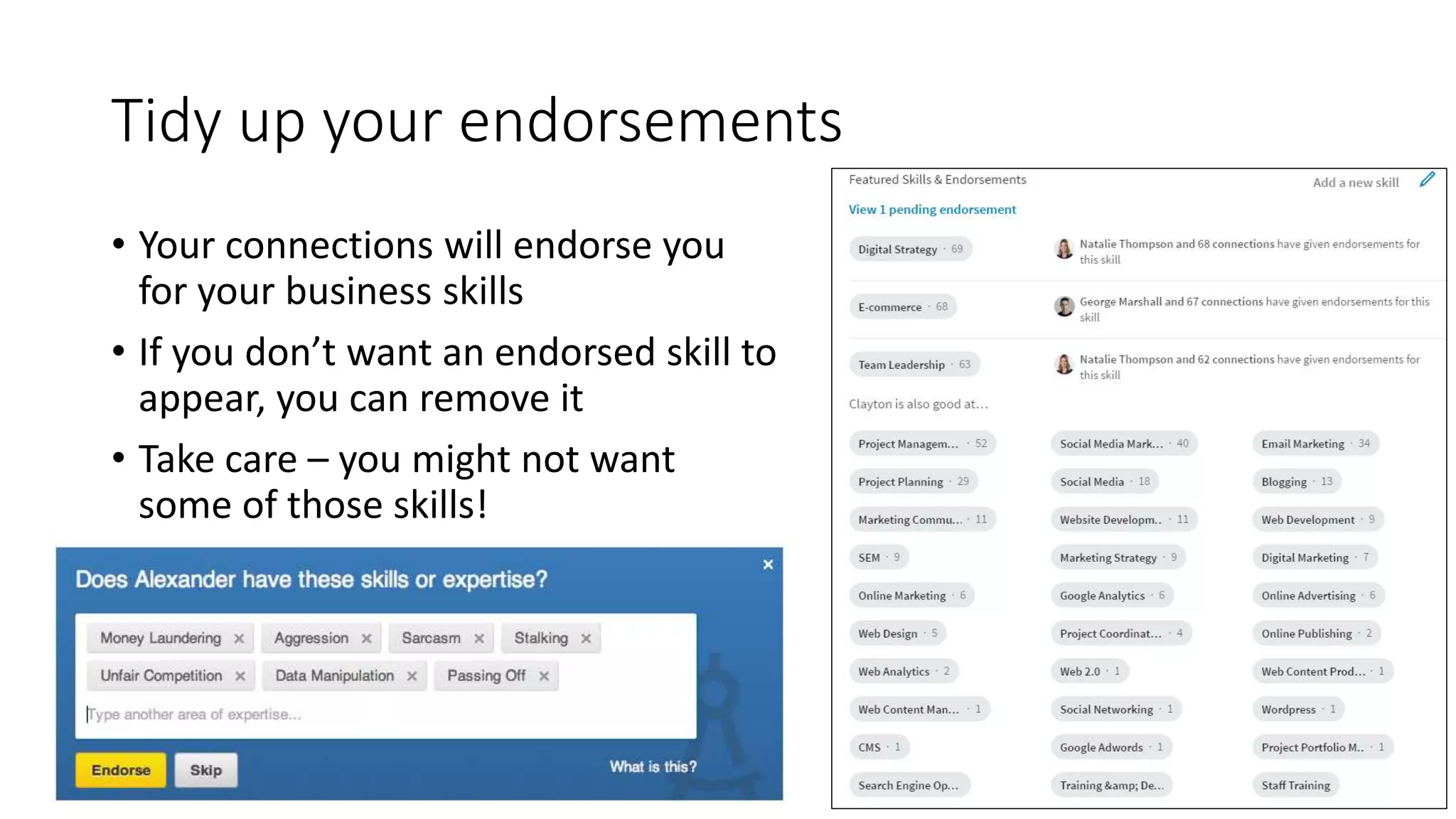 Tidy up your endorsements
• Your connections will endorse you
for your business skills
• If you don’t want an endorsed skill to
appear, you can remove it
• Take care – you might not want
some of those skills!
 