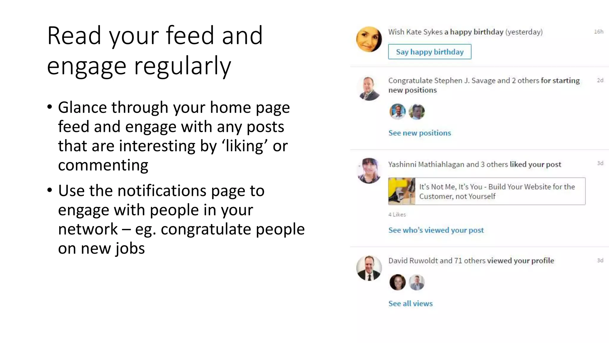 Read your feed and
engage regularly
• Glance through your home page
feed and engage with any posts
that are interesting by ‘liking’ or
commenting
• Use the notifications page to
engage with people in your
network – eg. congratulate people
on new jobs
 