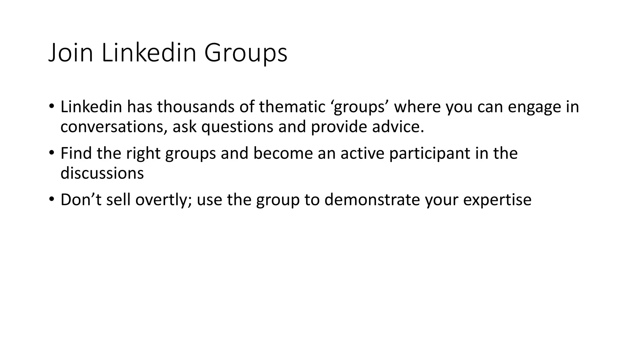 Join Linkedin Groups
• Linkedin has thousands of thematic ‘groups’ where you can engage in
conversations, ask questions and provide advice.
• Find the right groups and become an active participant in the
discussions
• Don’t sell overtly; use the group to demonstrate your expertise
 