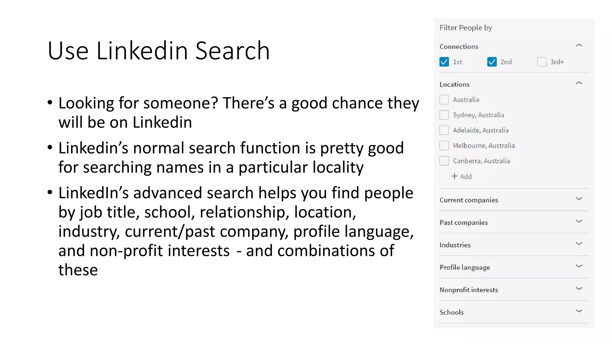 Use Linkedin Search
• Looking for someone? There’s a good chance they
will be on Linkedin
• Linkedin’s normal search function is pretty good
for searching names in a particular locality
• LinkedIn’s advanced search helps you find people
by job title, school, relationship, location,
industry, current/past company, profile language,
and non-profit interests  - and combinations of
these
 