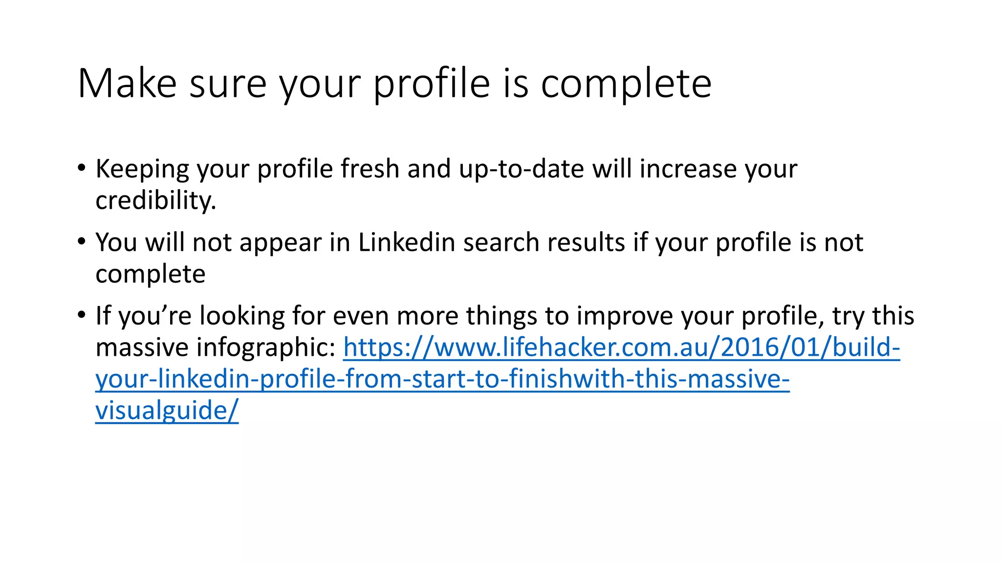 Make sure your profile is complete
• Keeping your profile fresh and up-to-date will increase your
credibility.
• You will not appear in Linkedin search results if your profile is not
complete
• If you’re looking for even more things to improve your profile, try this
massive infographic: https://www.lifehacker.com.au/2016/01/build-
your-linkedin-profile-from-start-to-finishwith-this-massive-
visualguide/
 