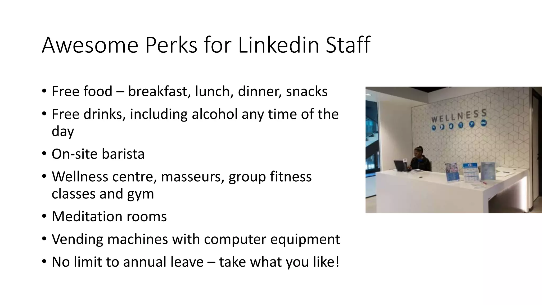 Awesome Perks for Linkedin Staff
• Free food – breakfast, lunch, dinner, snacks
• Free drinks, including alcohol any time of the
day
• On-site barista
• Wellness centre, masseurs, group fitness
classes and gym
• Meditation rooms
• Vending machines with computer equipment
• No limit to annual leave – take what you like!
 