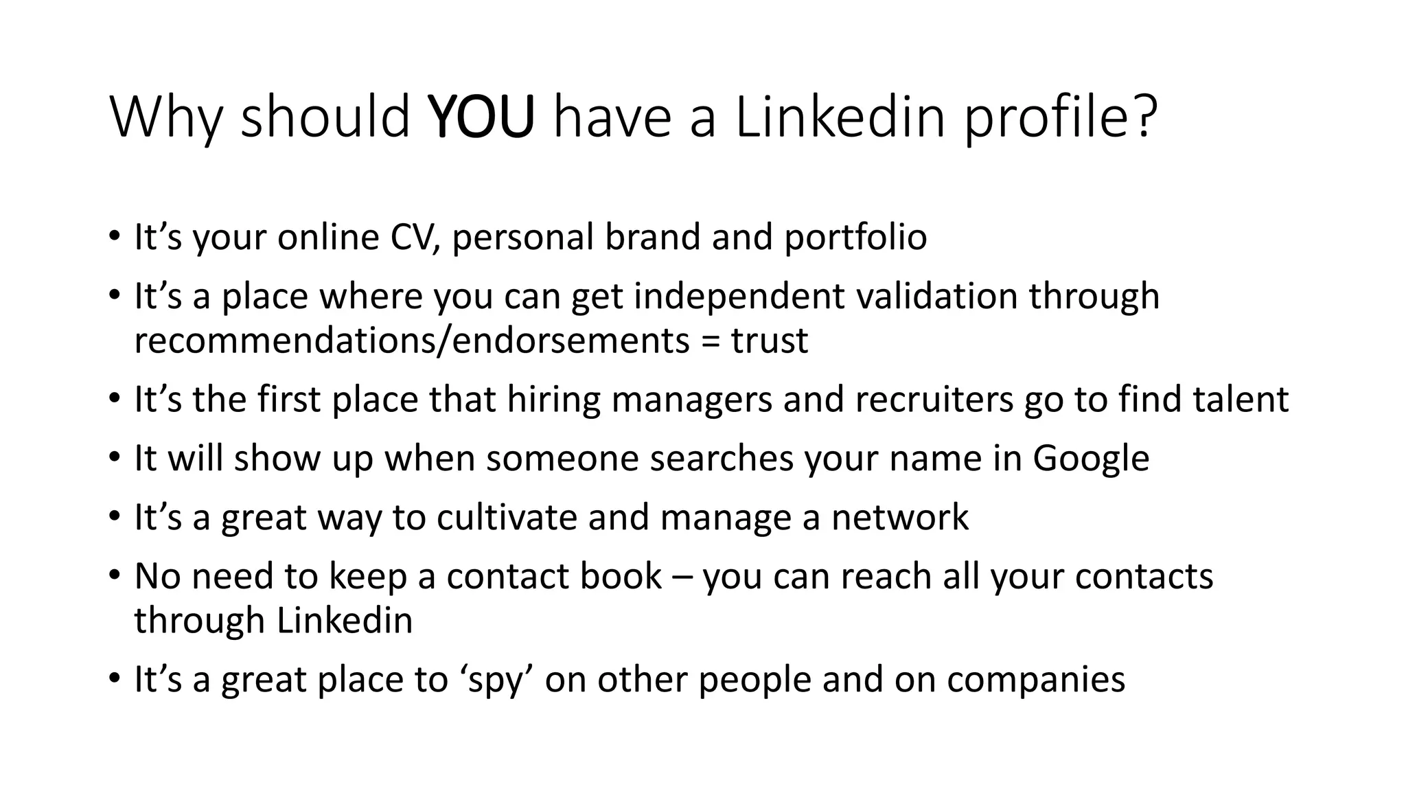 Why should YOU have a Linkedin profile?
• It’s your online CV, personal brand and portfolio
• It’s a place where you can get independent validation through
recommendations/endorsements = trust
• It’s the first place that hiring managers and recruiters go to find talent
• It will show up when someone searches your name in Google
• It’s a great way to cultivate and manage a network
• No need to keep a contact book – you can reach all your contacts
through Linkedin
• It’s a great place to ‘spy’ on other people and on companies
 