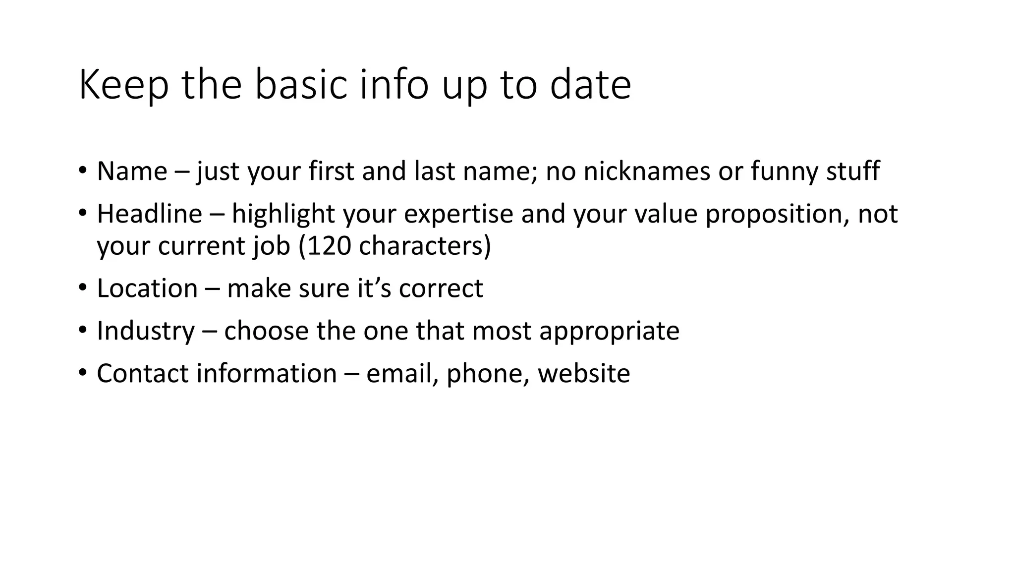 Keep the basic info up to date
• Name – just your first and last name; no nicknames or funny stuff
• Headline – highlight your expertise and your value proposition, not
your current job (120 characters)
• Location – make sure it’s correct
• Industry – choose the one that most appropriate
• Contact information – email, phone, website
 