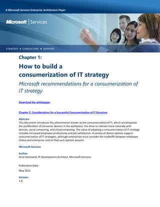 A Microsoft Services Enterprise Architecture Paper

Chapter 1:

How to build a
consumerization of IT strategy
Microsoft recommendations for a consumerization of
IT strategy
Download the whitepaper

Chapter 2: Considerations for a Successful Consumerization of IT Structure
Abstract:
This document introduces the phenomenon known as the consumerization of IT, which encompasses
the proliferation of consumer devices in the workplace, the drive to interact more naturally with
devices, social computing, and cloud computing. The value of adopting a consumerization of IT strategy
includes increased employee productivity and job satisfaction. A variety of device options support
consumerization of IT strategies, although enterprises must consider the tradeoffs between employee
choice and enterprise control that such options present.
Microsoft Services
Author:
Arno Harteveld, IP Development Architect, Microsoft Services
Publication Date:
May 2012
Version:
1.0

 