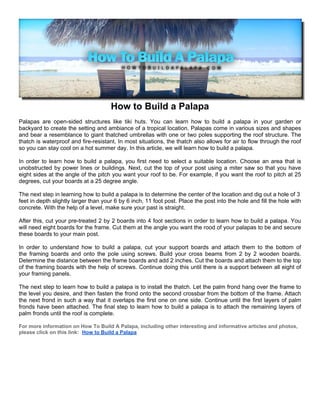 How to Build a Palapa
Palapas are open-sided structures like tiki huts. You can learn how to build a palapa in your garden or
backyard to create the setting and ambiance of a tropical location. Palapas come in various sizes and shapes
and bear a resemblance to giant thatched umbrellas with one or two poles supporting the roof structure. The
thatch is waterproof and fire-resistant. In most situations, the thatch also allows for air to flow through the roof
so you can stay cool on a hot summer day. In this article, we will learn how to build a palapa.

In order to learn how to build a palapa, you first need to select a suitable location. Choose an area that is
unobstructed by power lines or buildings. Next, cut the top of your post using a miter saw so that you have
eight sides at the angle of the pitch you want your roof to be. For example, if you want the roof to pitch at 25
degrees, cut your boards at a 25 degree angle.

The next step in learning how to build a palapa is to determine the center of the location and dig out a hole of 3
feet in depth slightly larger than your 6 by 6 inch, 11 foot post. Place the post into the hole and fill the hole with
concrete. With the help of a level, make sure your past is straight.

After this, cut your pre-treated 2 by 2 boards into 4 foot sections in order to learn how to build a palapa. You
will need eight boards for the frame. Cut them at the angle you want the rood of your palapas to be and secure
these boards to your main post.

In order to understand how to build a palapa, cut your support boards and attach them to the bottom of
the framing boards and onto the pole using screws. Build your cross beams from 2 by 2 wooden boards.
Determine the distance between the frame boards and add 2 inches. Cut the boards and attach them to the top
of the framing boards with the help of screws. Continue doing this until there is a support between all eight of
your framing panels.

The next step to learn how to build a palapa is to install the thatch. Let the palm frond hang over the frame to
the level you desire, and then fasten the frond onto the second crossbar from the bottom of the frame. Attach
the next frond in such a way that it overlaps the first one on one side. Continue until the first layers of palm
fronds have been attached. The final step to learn how to build a palapa is to attach the remaining layers of
palm fronds until the roof is complete.

For more information on How To Build A Palapa, including other interesting and informative articles and photos,
please click on this link: How to Build a Palapa
 