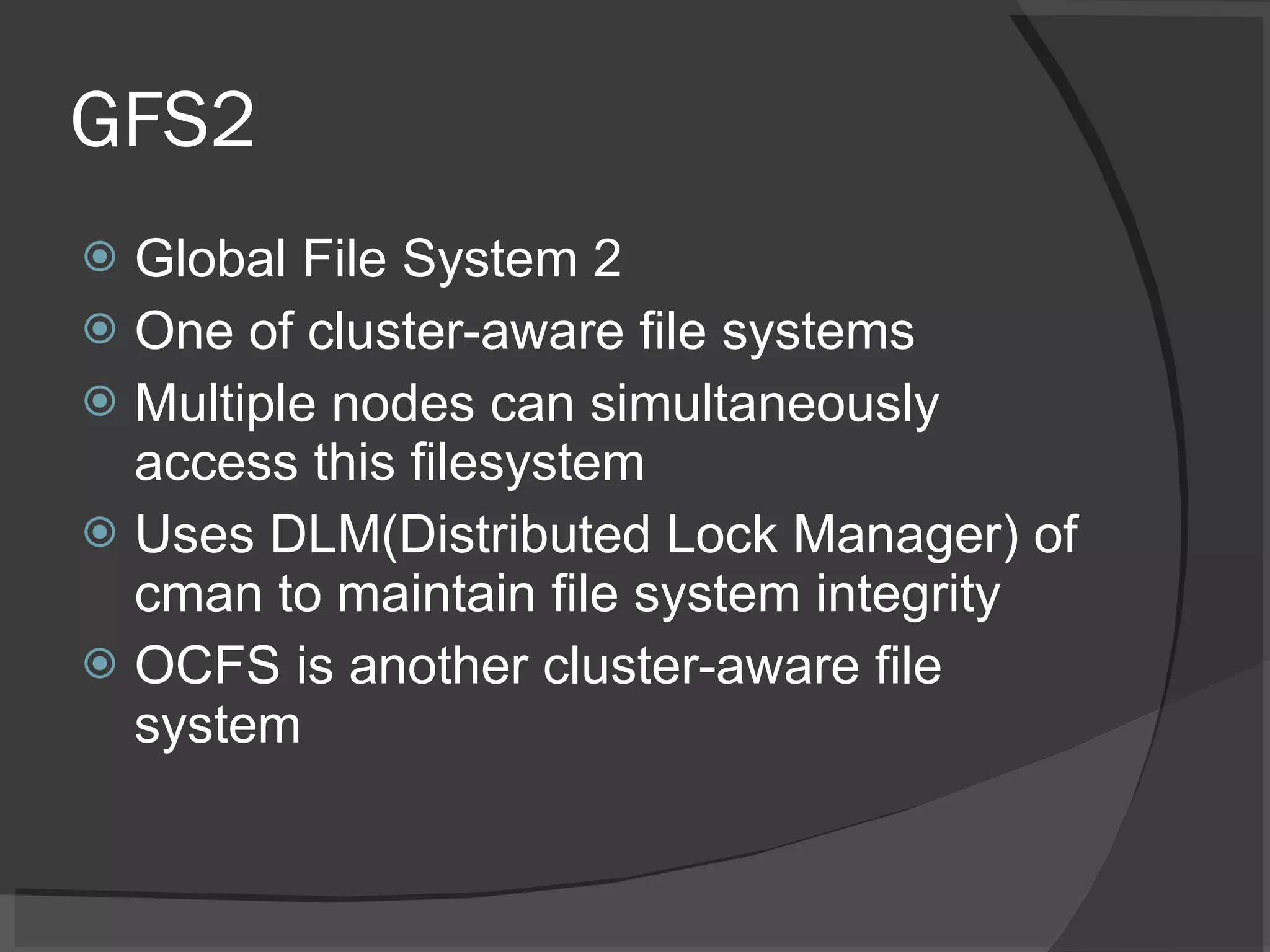 GFS2 Global File System 2 One of cluster-aware file systems Multiple nodes can simultaneously access this filesystem Uses DLM(Distributed Lock Manager) of cman to maintain file system integrity OCFS is another cluster-aware file system 