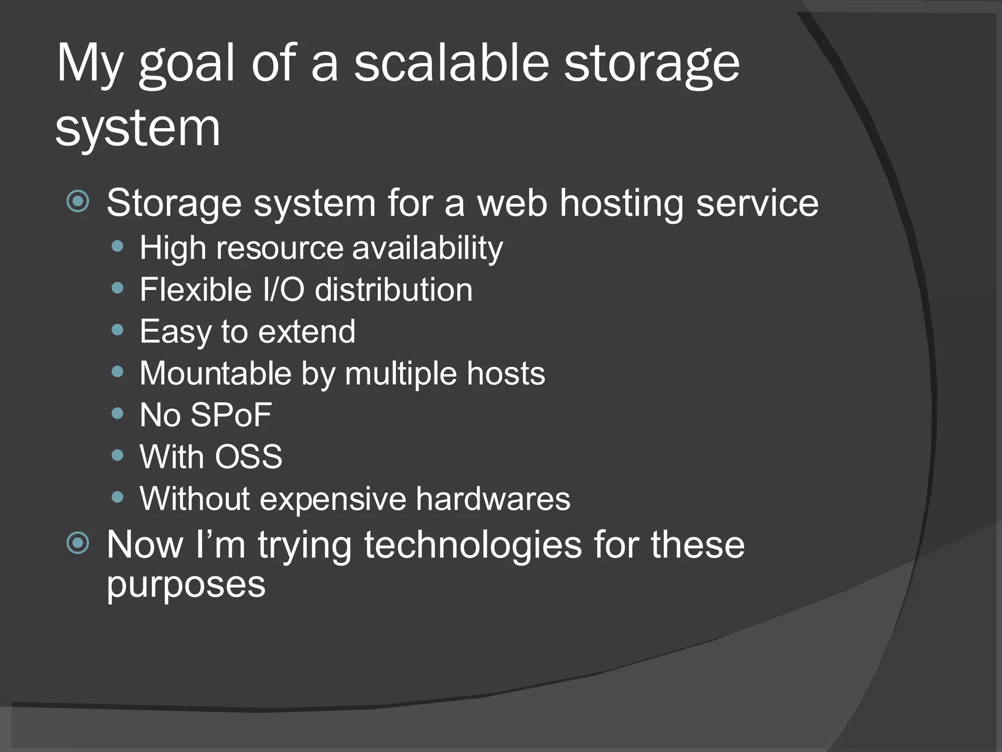My goal of a scalable storage system Storage system for a web hosting service High resource availability Flexible I/O distribution Easy to extend  Mountable by multiple hosts No SPoF With OSS Without expensive hardwares Now I’m trying technologies for these purposes 