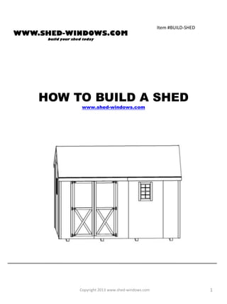 Item #BUILD-SHED
WWW.SHED-WINDOWS.COM
      build your shed today




    HOW TO BUILD A SHED
                     www.shed-windows.com




                    Copyright 2013 www.shed-windows.com                      1
 