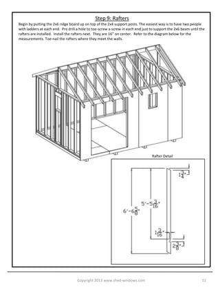 Step 9: Rafters
Begin by putting the 2x6 ridge board up on top of the 2x4 support posts. The easiest way is to have two people
with ladders at each end. Pre drill a hole to toe-screw a screw in each end just to support the 2x6 beam until the
rafters are installed. Install the rafters next. They are 16” on center. Refer to the diagram below for the
measurements. Toe-nail the rafters where they meet the walls.




                                                                                 Rafter Detail




                                    Copyright 2013 www.shed-windows.com                                         11
 