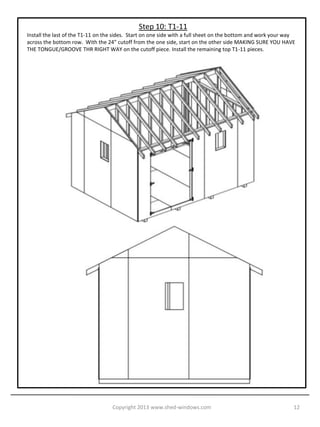 Step 10: T1-11
Install the last of the T1-11 on the sides. Start on one side with a full sheet on the bottom and work your way
across the bottom row. With the 24” cutoff from the one side, start on the other side MAKING SURE YOU HAVE
THE TONGUE/GROOVE THR RIGHT WAY on the cutoff piece. Install the remaining top T1-11 pieces.




                                   Copyright 2013 www.shed-windows.com                                        12
 
