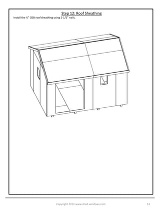 Step 11: Fascia and Gables
Install the 2x4 gable ends. They are 1/2” HIGHER than the roof rafters. This is to accommodate for the ½” roof
sheathing. Install the Fascia next using scrap T1-11.




                                   Copyright 2013 www.shed-windows.com                                           14
 