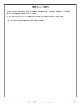 Step 14: Install Windows and Doors

Install the shed windows with small screws or roofing nails. Trim the perimeter with 1x3 painted pine.

Install the doors. For complete instructions on how to install shed doors visit www.shed-doors.com

Trim the corners of the shed with 1x3 painted pine.




                                   Copyright 2013 www.shed-windows.com                                   17
 