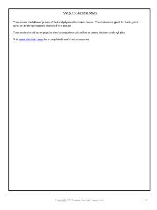 Step 15: Accessories

You can use the leftover pieces of 2x4 and plywood to make shelves. The shelves are great for tools, paint
cane, or anything you need stored off the ground

You can also install other popular shed accessories such as flower boxes, shutters and skylights.

Visit www.shed-windows for a complete line of shed accessories




                                    Copyright 2013 www.shed-windows.com                                      18
 
