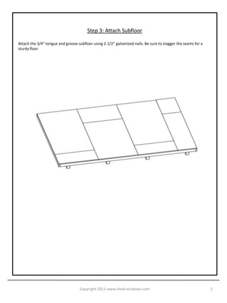 Step 3: Attach Subfloor

Attach the 3/4” tongue and groove subfloor using 2-1/2” galvanized nails. Be sure to stagger the seams for a
sturdy floor




                                    Copyright 2013 www.shed-windows.com                                        5
 