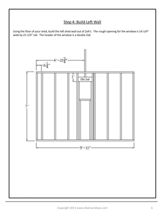 Step 4: Build Left Wall

Using the floor of your shed, build the left shed wall out of 2x4’s. The rough opening for the window is 14-1/4”
wide by 21-1/4” tall. The header of the window is a double 2x6




                                                       Dbl 2x6




                                    Copyright 2013 www.shed-windows.com                                            6
 