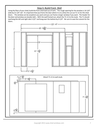 Step 5: Build Front Wall
Using the floor of your shed, build the front shed wall out of 2x4’s. The rough opening for the window is 14-1/4”
wide by 21-1/4” tall. It’s important that you frame the door where it is to utilize the cut out T1-11 for the shed
doors. The window can be anywhere you want and you can frame a larger window if you want. The header for
the door and window are double 2x6’s. With the wall framed out, attach the T1-11 to the studs. The T1 should
overhang the left and right side 3-1/2” and hang over the bottom by 4-1/4”. Be sure to save the cutouts for the
doors.




                                                Attach T1-11 to wall studs




                                    Copyright 2013 www.shed-windows.com                                          7
 