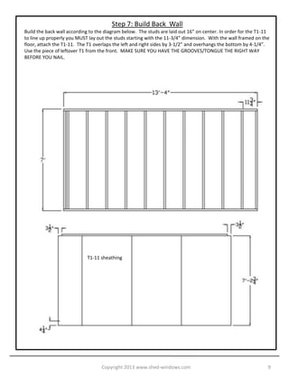 Step 7: Build Back Wall
Build the back wall according to the diagram below. The studs are laid out 16” on center. In order for the T1-11
to line up properly you MUST lay out the studs starting with the 11-3/4” dimension. With the wall framed on the
floor, attach the T1-11. The T1 overlaps the left and right sides by 3-1/2” and overhangs the bottom by 4-1/4”.
Use the piece of leftover T1 from the front. MAKE SURE YOU HAVE THE GROOVES/TONGUE THE RIGHT WAY
BEFORE YOU NAIL.




                            T1-11 sheathing




                                   Copyright 2013 www.shed-windows.com                                         9
 