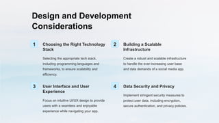 Design and Development
Considerations
1 Choosing the Right Technology
Stack
Selecting the appropriate tech stack,
including programming languages and
frameworks, to ensure scalability and
efficiency.
2 Building a Scalable
Infrastructure
Create a robust and scalable infrastructure
to handle the ever-increasing user base
and data demands of a social media app.
3 User Interface and User
Experience
Focus on intuitive UI/UX design to provide
users with a seamless and enjoyable
experience while navigating your app.
4 Data Security and Privacy
Implement stringent security measures to
protect user data, including encryption,
secure authentication, and privacy policies.
 