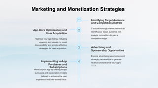 Marketing and Monetization Strategies
1 Identifying Target Audience
and Competition Analysis
Conduct thorough market research to
identify your target audience and
analyze competitors to gain a
competitive edge.
2
App Store Optimization and
User Acquisition
Optimize your app listing, including
keywords and visuals, to boost
discoverability and employ effective
strategies for user acquisition. 3 Advertising and
Sponsorship Opportunities
Explore advertising opportunities and
strategic partnerships to generate
revenue and enhance your app's
reach.
4
Implementing In-App
Purchases and
Subscriptions
Monetize your app by offering in-app
purchases and subscription models
tailored to enhance the user
experience and offer added value.
 