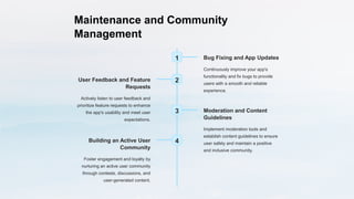 Maintenance and Community
Management
1 Bug Fixing and App Updates
Continuously improve your app's
functionality and fix bugs to provide
users with a smooth and reliable
experience.
2
User Feedback and Feature
Requests
Actively listen to user feedback and
prioritize feature requests to enhance
the app's usability and meet user
expectations.
3 Moderation and Content
Guidelines
Implement moderation tools and
establish content guidelines to ensure
user safety and maintain a positive
and inclusive community.
4
Building an Active User
Community
Foster engagement and loyalty by
nurturing an active user community
through contests, discussions, and
user-generated content.
 