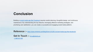 Conclusion
Building a social media app like Facebook requires careful planning, thoughtful design, and continuous
maintenance. By understanding the key features, leveraging effective marketing strategies, and
prioritizing user satisfaction, you can create a successful and engaging social media platform.
Reference :- https://www.vlinkinfo.com/blog/how-to-build-a-social-media-app-like-facebook/
Get In Touch :- info.us@vlinkinfo.com
+1 (860) 247-1400
 