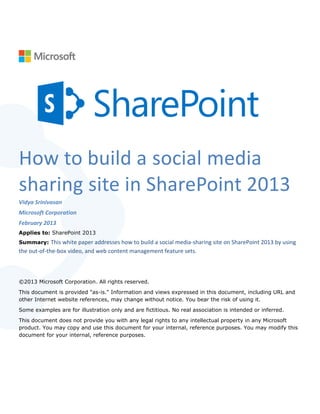 How to build a social media
sharing site in SharePoint 2013
Vidya Srinivasan
Microsoft Corporation
February 2013
Applies to: SharePoint 2013
Summary: This white paper addresses how to build a social media-sharing site on SharePoint 2013 by using
the out-of-the-box video, and web content management feature sets.



©2013 Microsoft Corporation. All rights reserved.
This document is provided "as-is." Information and views expressed in this document, including URL and
other Internet website references, may change without notice. You bear the risk of using it.
Some examples are for illustration only and are fictitious. No real association is intended or inferred.
This document does not provide you with any legal rights to any intellectual property in any Microsoft
product. You may copy and use this document for your internal, reference purposes. You may modify this
document for your internal, reference purposes.
 