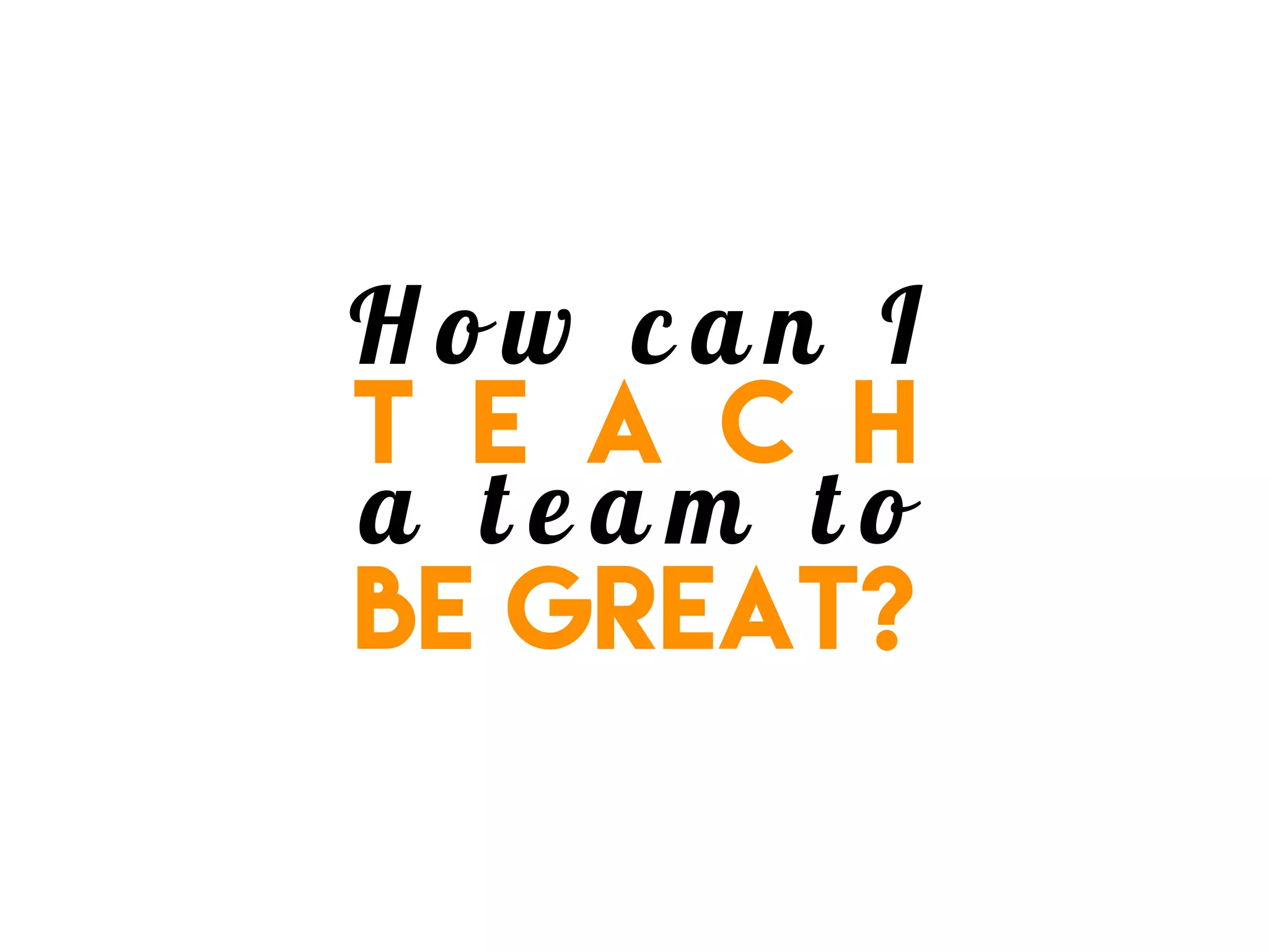 H o w c a n I
t e a c h
a t e a m t o
be great?
 
