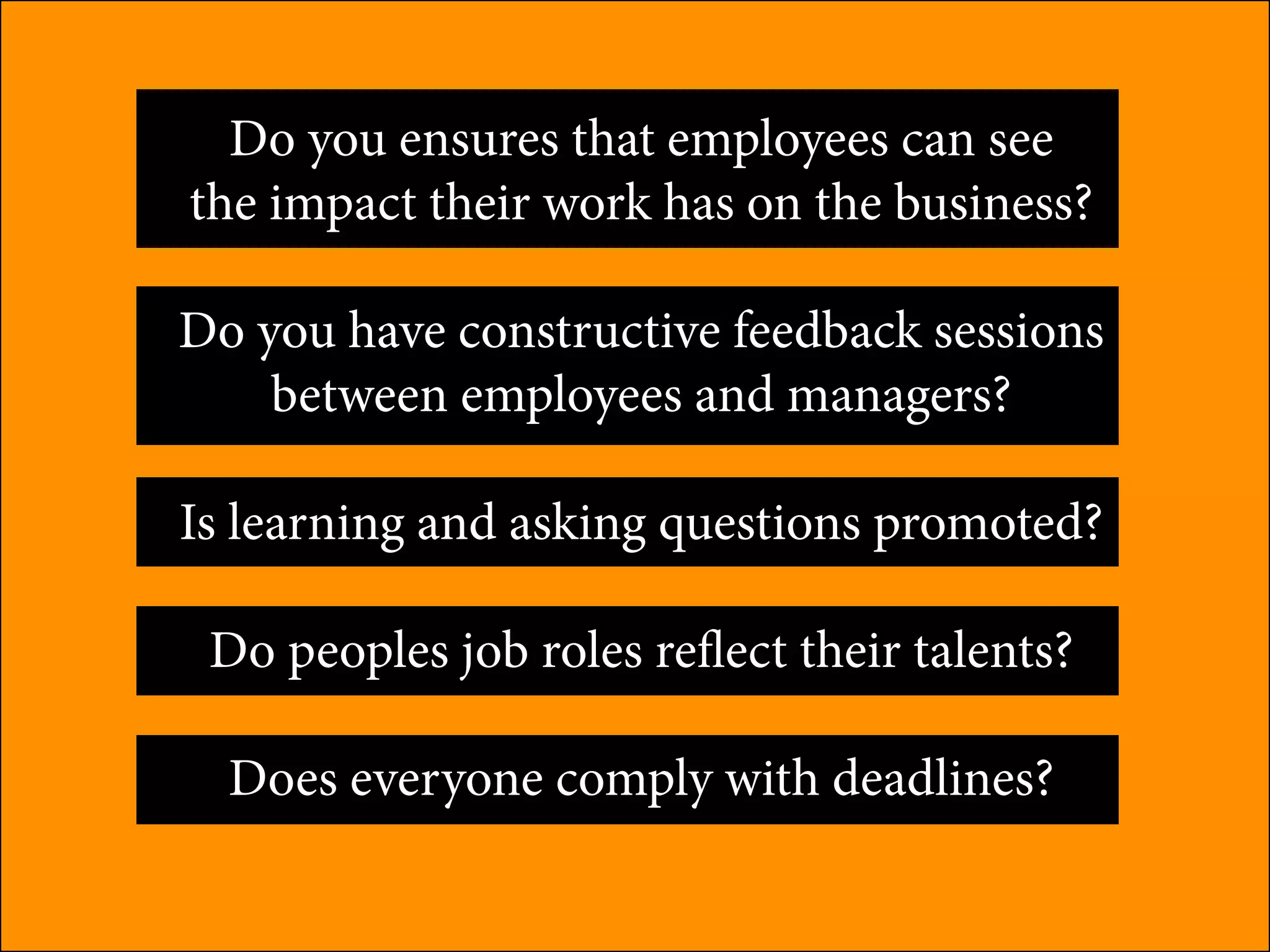 Do you ensures that employees can see
the impact their work has on the business?
Do you have constructive feedback sessions
between employees and managers?
Is learning and asking questions promoted?
Do peoples job roles reflect their talents?
Does everyone comply with deadlines?
 